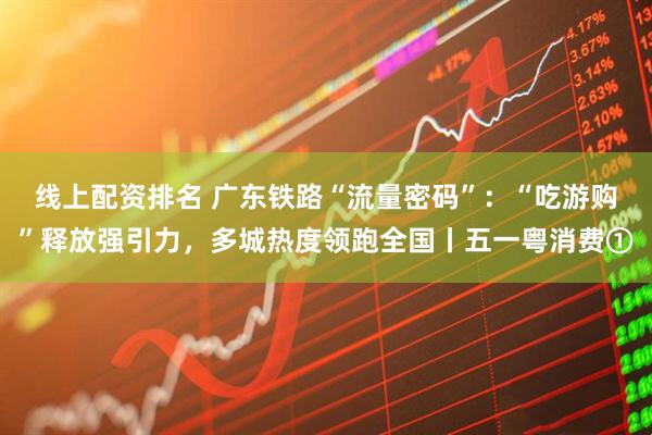 线上配资排名 广东铁路“流量密码”：“吃游购”释放强引力，多城热度领跑全国丨五一粤消费①