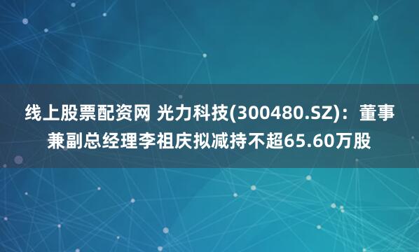 线上股票配资网 光力科技(300480.SZ)：董事兼副总经理李祖庆拟减持不超65.60万股