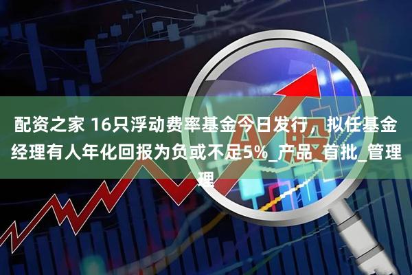 配资之家 16只浮动费率基金今日发行，拟任基金经理有人年化回报为负或不足5%_产品_首批_管理
