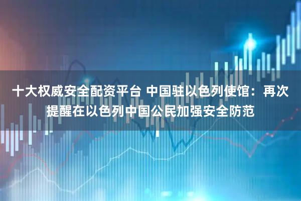 十大权威安全配资平台 中国驻以色列使馆：再次提醒在以色列中国公民加强安全防范