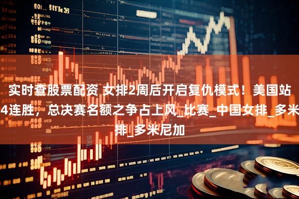 实时查股票配资 女排2周后开启复仇模式！美国站有望4连胜，总决赛名额之争占上风_比赛_中国女排_多米尼加