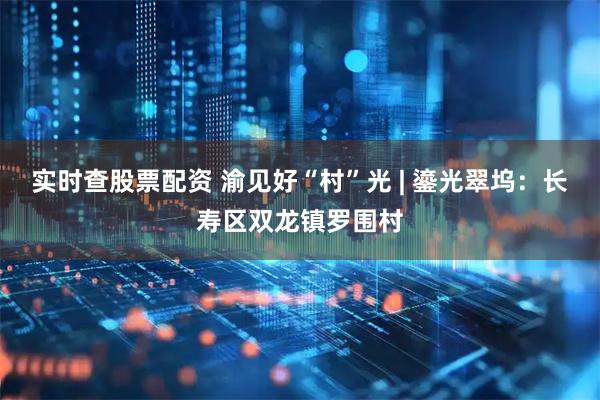 实时查股票配资 渝见好“村”光 | 鎏光翠坞：长寿区双龙镇罗围村