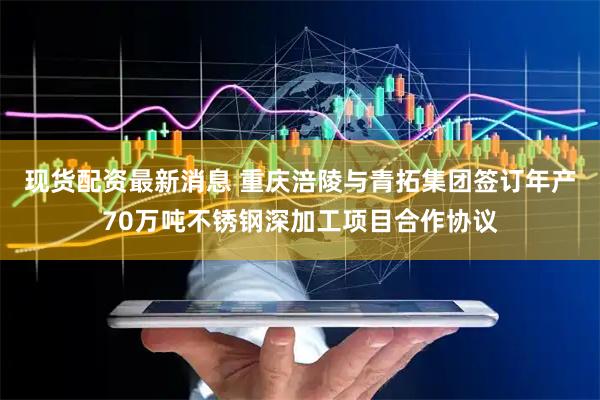 现货配资最新消息 重庆涪陵与青拓集团签订年产70万吨不锈钢深加工项目合作协议