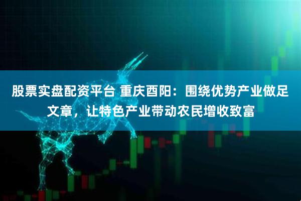 股票实盘配资平台 重庆酉阳：围绕优势产业做足文章，让特色产业带动农民增收致富