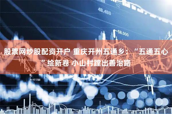 股票网炒股配资开户 重庆开州五通乡：“五通五心”绘新卷 小山村蹚出善治路