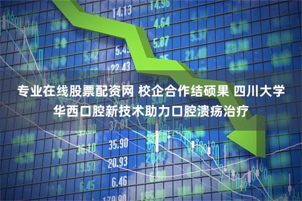 专业在线股票配资网 校企合作结硕果 四川大学华西口腔新技术助力口腔溃疡治疗