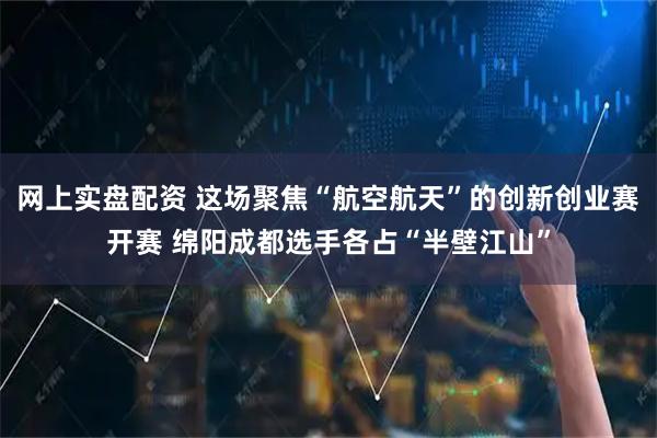 网上实盘配资 这场聚焦“航空航天”的创新创业赛开赛 绵阳成都选手各占“半壁江山”