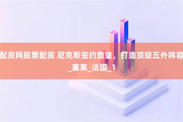 配资网股票配资 尼克斯签约詹皇，打造顶级五外阵容_塞莱_法国_1