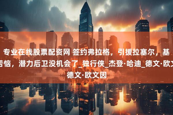 专业在线股票配资网 签约弗拉格，引援拉塞尔，基德苦恼，潜力后卫没机会了_独行侠_杰登·哈迪_德文·欧文因