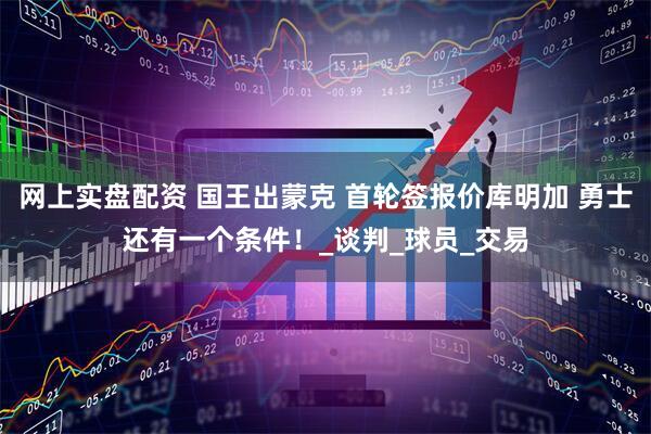 网上实盘配资 国王出蒙克 首轮签报价库明加 勇士还有一个条件！_谈判_球员_交易
