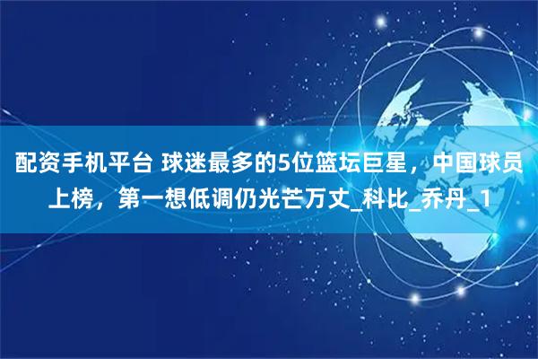 配资手机平台 球迷最多的5位篮坛巨星，中国球员上榜，第一想低调仍光芒万丈_科比_乔丹_1