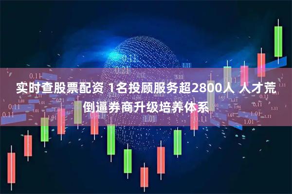 实时查股票配资 1名投顾服务超2800人 人才荒倒逼券商升级培养体系