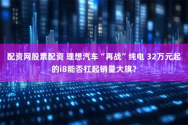 配资网股票配资 理想汽车“再战”纯电 32万元起的i8能否扛起销量大旗？