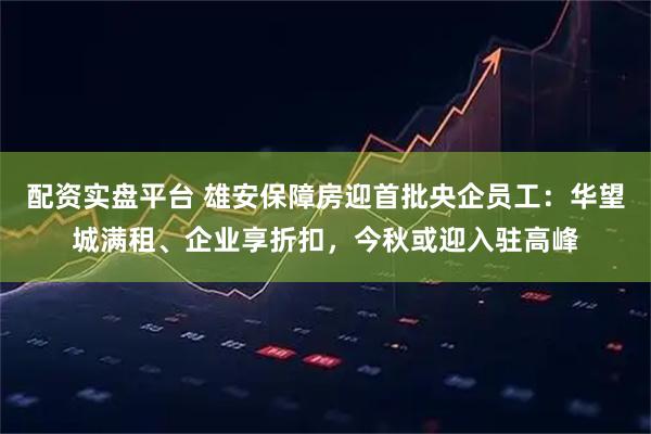 配资实盘平台 雄安保障房迎首批央企员工：华望城满租、企业享折扣，今秋或迎入驻高峰