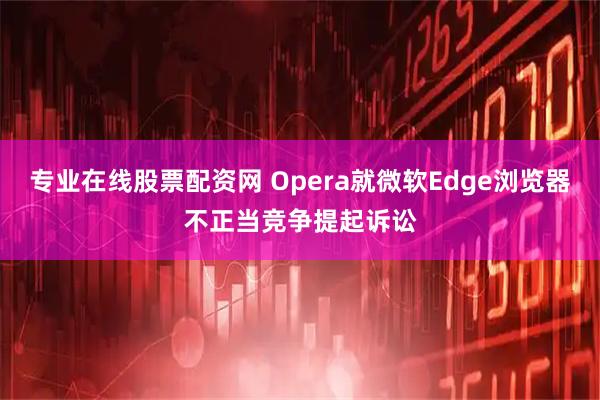 专业在线股票配资网 Opera就微软Edge浏览器不正当竞争提起诉讼