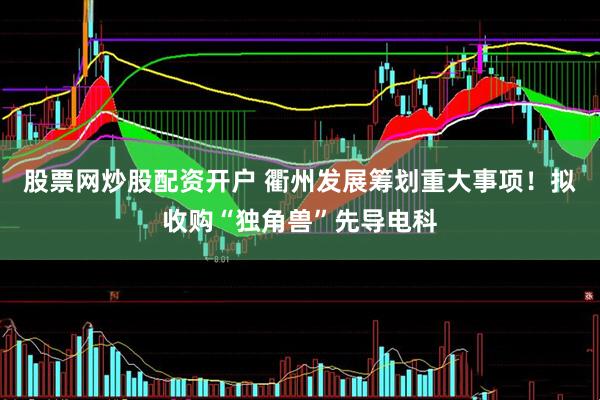 股票网炒股配资开户 衢州发展筹划重大事项！拟收购“独角兽”先导电科