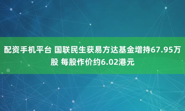 配资手机平台 国联民生获易方达基金增持67.95万股 每股作价约6.02港元