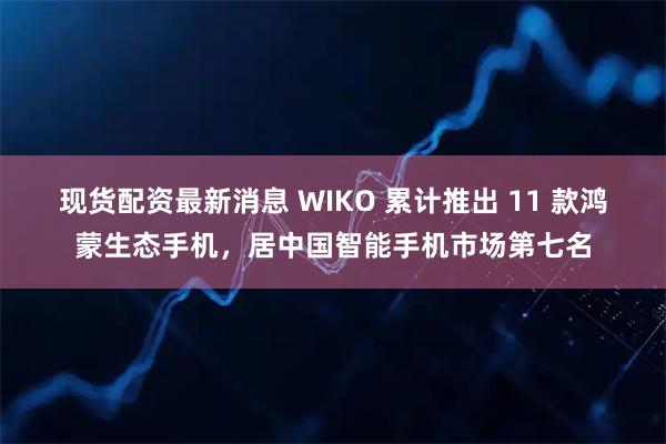 现货配资最新消息 WIKO 累计推出 11 款鸿蒙生态手机，居中国智能手机市场第七名