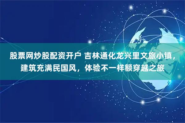 股票网炒股配资开户 吉林通化龙兴里文旅小镇，建筑充满民国风，体验不一样额穿越之旅