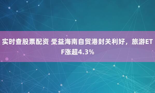 实时查股票配资 受益海南自贸港封关利好，旅游ETF涨超4.3%