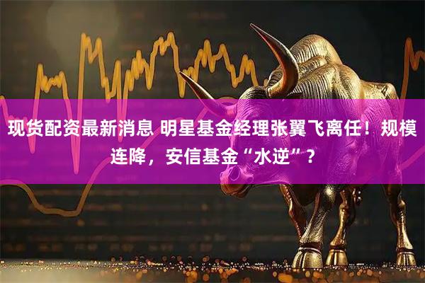 现货配资最新消息 明星基金经理张翼飞离任！规模连降，安信基金“水逆”？