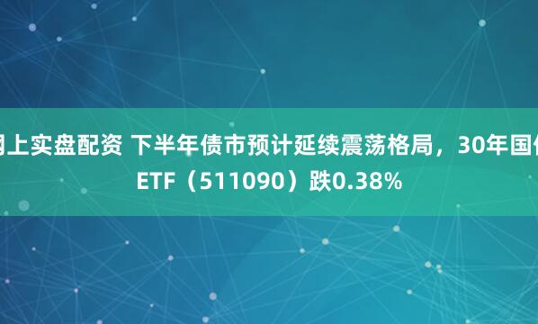 网上实盘配资 下半年债市预计延续震荡格局，30年国债ETF（511090）跌0.38%