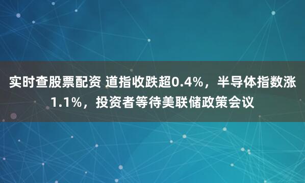 实时查股票配资 道指收跌超0.4%，半导体指数涨1.1%，投资者等待美联储政策会议