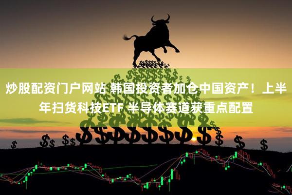 炒股配资门户网站 韩国投资者加仓中国资产!上半年扫货科技ETF 半导体赛道获重点配置
