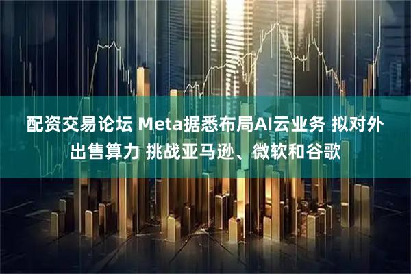 配资交易论坛 Meta据悉布局AI云业务 拟对外出售算力 挑战亚马逊、微软和谷歌