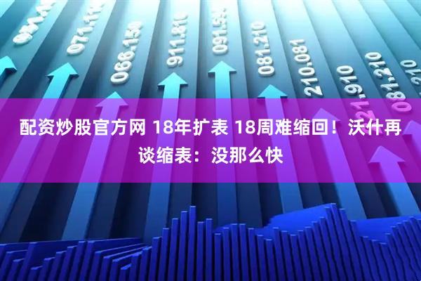 配资炒股官方网 18年扩表 18周难缩回！沃什再谈缩表：没那么快